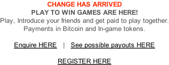 CHANGE HAS ARRIVED PLAY TO WIN GAMES ARE HERE! Play, Introduce your friends and get paid to play together. Payments in Bitcoin and In-game tokens.  Enquire HERE   |   See possible payouts HERE   REGISTER HERE